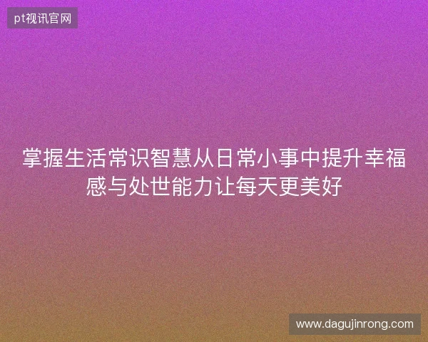 掌握生活常识智慧从日常小事中提升幸福感与处世能力让每天更美好
